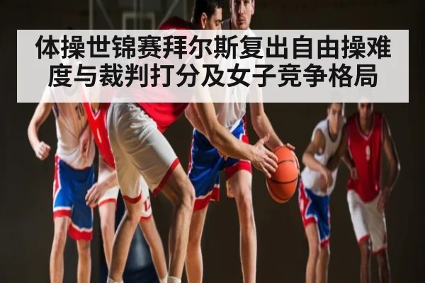 体操世锦赛拜尔斯复出自由操难度与裁判打分及女子竞争格局