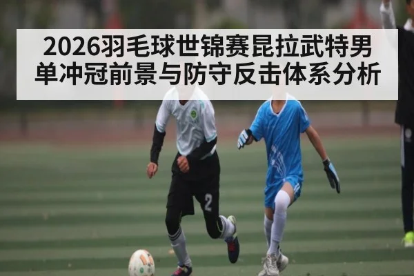 2026羽毛球世锦赛昆拉武特男单冲冠前景与防守反击体系分析