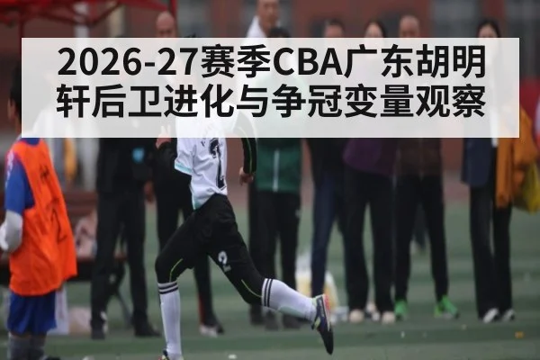 2026-27赛季CBA广东胡明轩后卫进化与争冠变量观察
