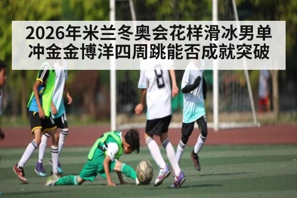 2026年米兰冬奥会花样滑冰男单冲金金博洋四周跳能否成就突破